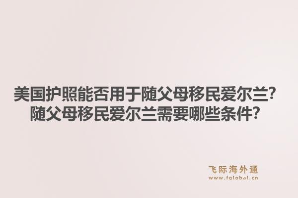 美国护照能否用于随父母移民爱尔兰?随父母移民爱尔兰需要哪些条件?1.jpg