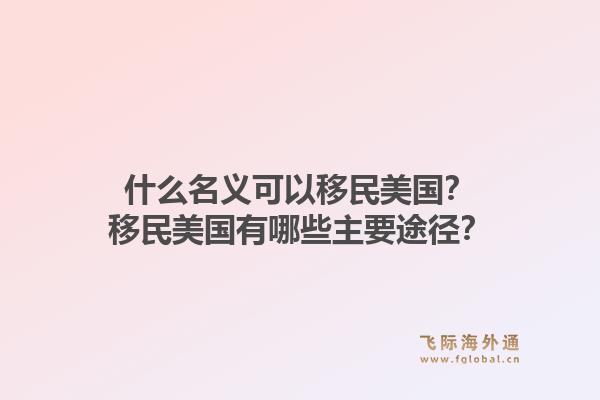 什么名义可以移民美国？移民美国有哪些主要途径？1.jpg