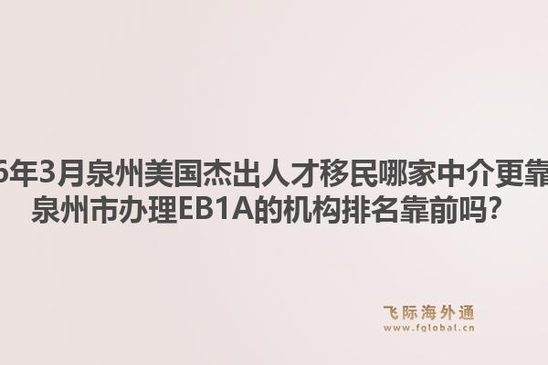 2026年3月泉州美国杰出人才移民哪家中介更靠谱？泉州市办理EB1A的机构排名靠前吗？