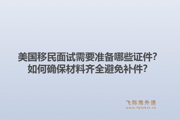 美国移民面试需要准备哪些证件？如何确保材料齐全避免补件？1.jpg