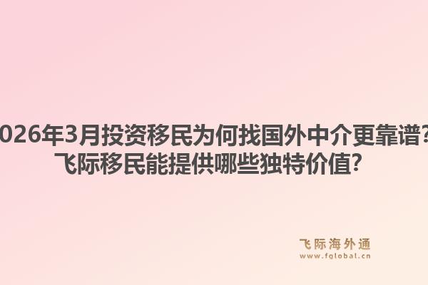 2026年3月投资移民为何找国外中介更靠谱？飞际移民能提供哪些独特价值？