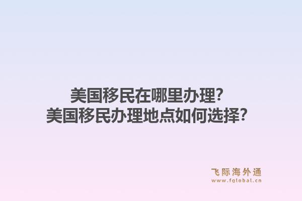 美国移民在哪里办理？美国移民办理地点如何选择？1.jpg