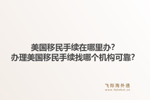 美国移民手续在哪里办?办理美国移民手续找哪个机构可靠?1.jpg