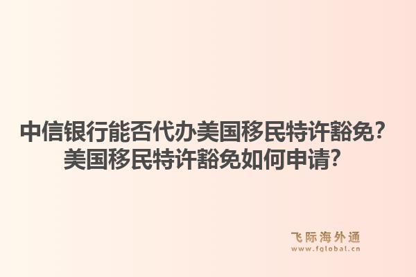 中信银行能否代办美国移民特许豁免？美国移民特许豁免如何申请？1.jpg