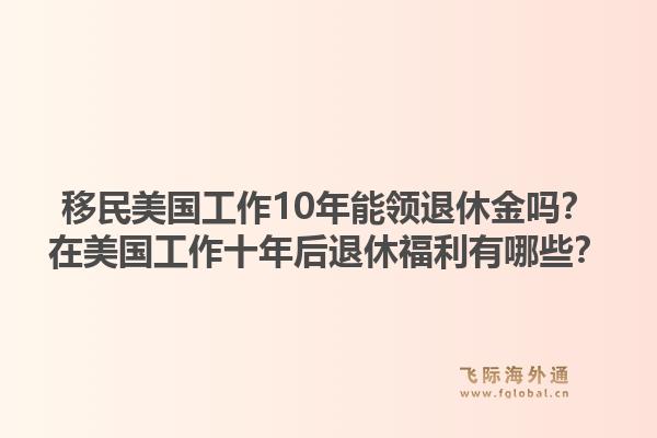 移民美国工作10年能领退休金吗？在美国工作十年后退休福利有哪些？1.jpg