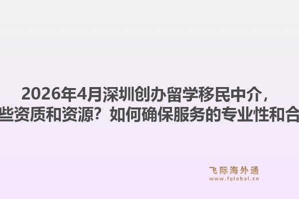 2026年4月深圳创办留学移民中介，需要哪些资质和资源？如何确保服务的专业性和合规性？