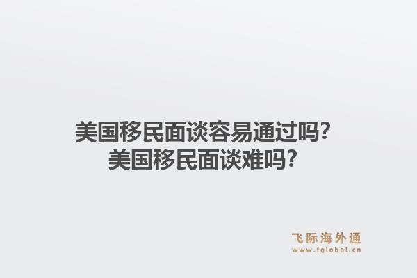美国移民面谈容易通过吗？美国移民面谈难吗？1.jpg