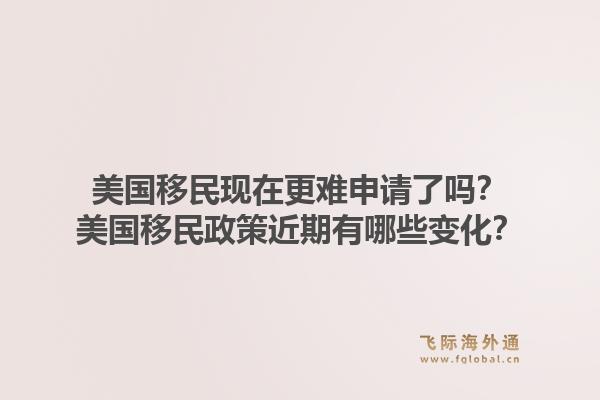 美国移民现在更难申请了吗？美国移民政策近期有哪些变化？1.jpg