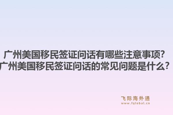 广州美国移民签证问话有哪些注意事项？广州美国移民签证问话的常见问题是什么？1.jpg