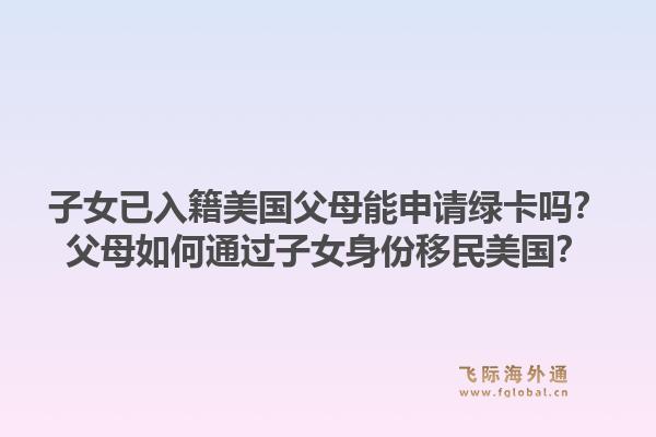 子女已入籍美国父母能申请绿卡吗?父母如何通过子女身份移民美国?1.jpg