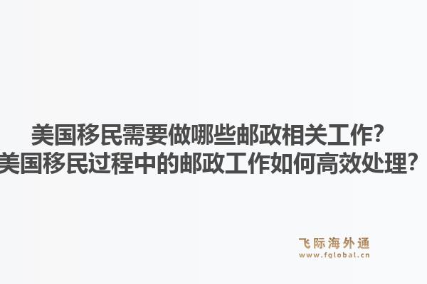 美国移民需要做哪些邮政相关工作？美国移民过程中的邮政工作如何高效处理？